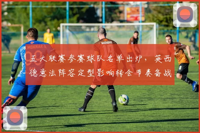 五大联赛参赛球队名单出炉，英西德意法阵容定型影响转会节奏备战