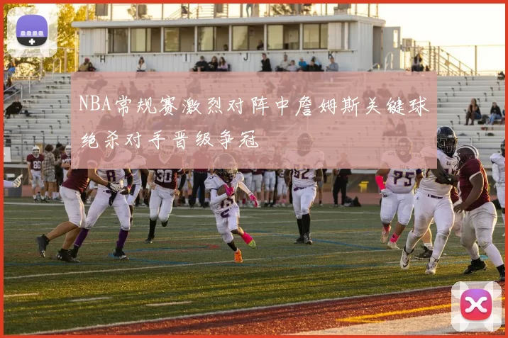 NBA常规赛激烈对阵中詹姆斯关键球绝杀对手晋级争冠