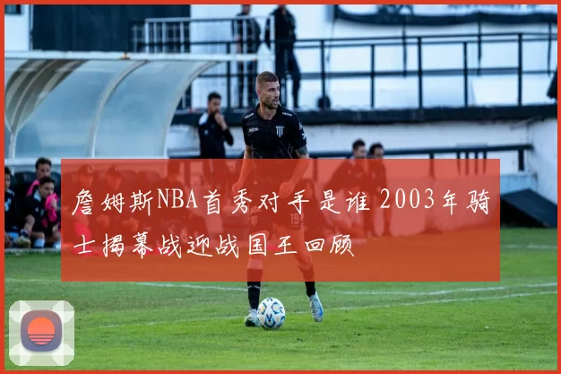 詹姆斯NBA首秀对手是谁 2003年骑士揭幕战迎战国王回顾