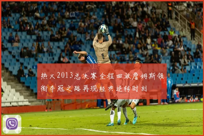 热火2013总决赛全程回放詹姆斯领衔夺冠之路再现经典逆转时刻