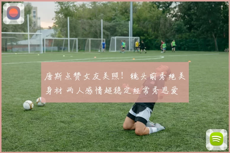 唐斯点赞女友美照！镜头前秀绝美身材 两人感情超稳定经常秀恩爱