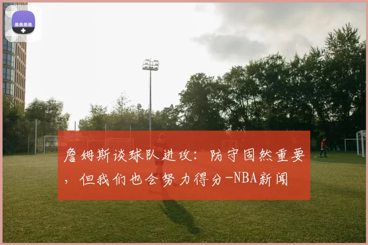 詹姆斯谈球队进攻：防守固然重要，但我们也会努力得分-NBA新闻