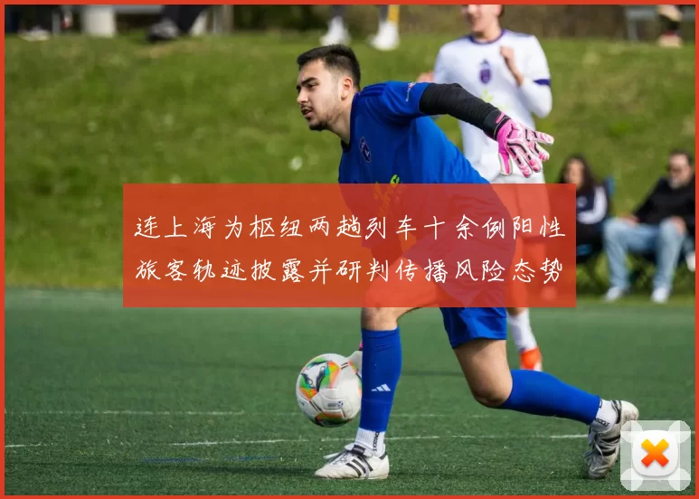 连上海为枢纽两趟列车十余例阳性旅客轨迹披露并研判传播风险态势