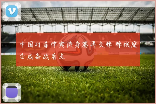 中国对菲律宾热身赛再交锋 锋线磨合成备战看点