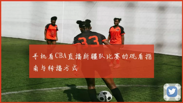 手机看CBA直播新疆队比赛的观看指南与转播方式