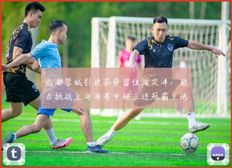 成都蓉城引进茹萨留住周定洋，能否挑战上海海港中超三连冠霸主地位？_1_亚冠