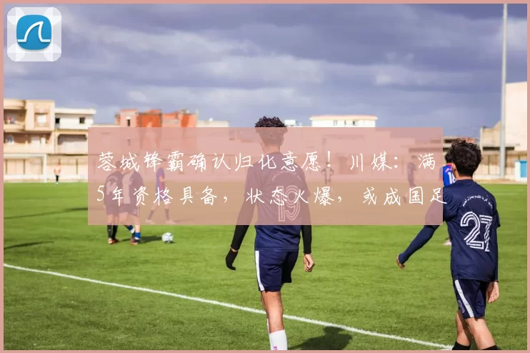 蓉城锋霸确认归化意愿！川媒：满5年资格具备，状态火爆，或成国足绝对利器_费利佩_中国_成都