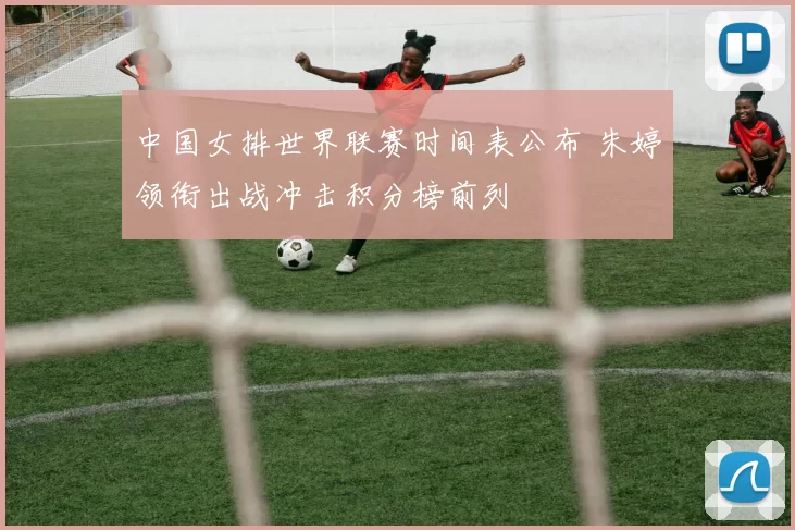 中国女排世界联赛时间表公布 朱婷领衔出战冲击积分榜前列