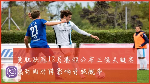 曼联欧冠12月赛程公布三场关键客战时间对阵影响晋级概率