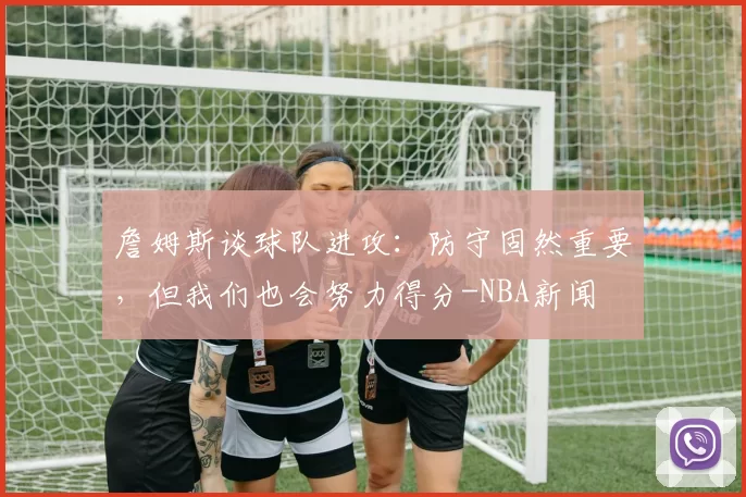 詹姆斯谈球队进攻：防守固然重要，但我们也会努力得分-NBA新闻