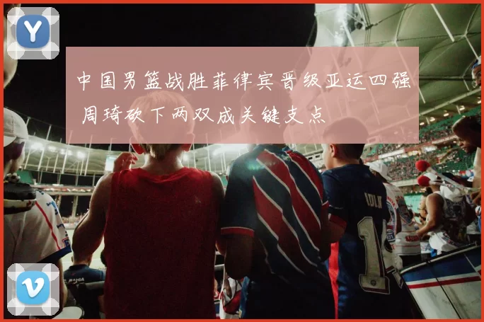 中国男篮战胜菲律宾晋级亚运四强 周琦砍下两双成关键支点