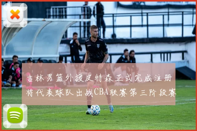 吉林男篮外援皮特森正式完成注册将代表球队出战CBA联赛第三阶段赛事