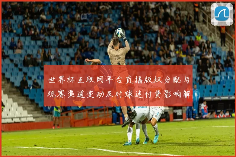 世界杯互联网平台直播版权分配与观赛渠道变动及对球迷付费影响解读