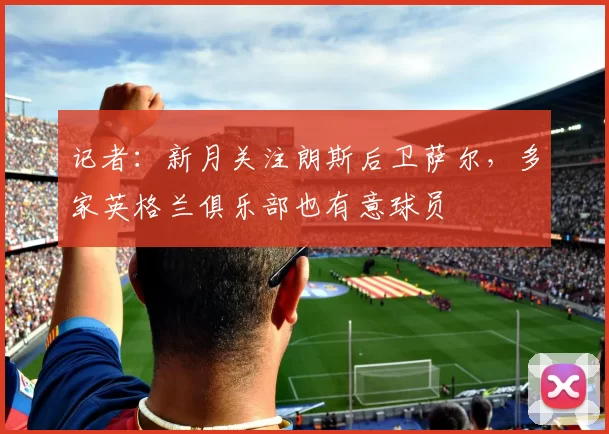 记者：新月关注朗斯后卫萨尔，多家英格兰俱乐部也有意球员