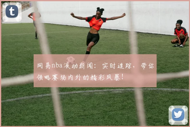 网易nba滚动新闻：实时追踪，带你领略赛场内外的精彩风暴！