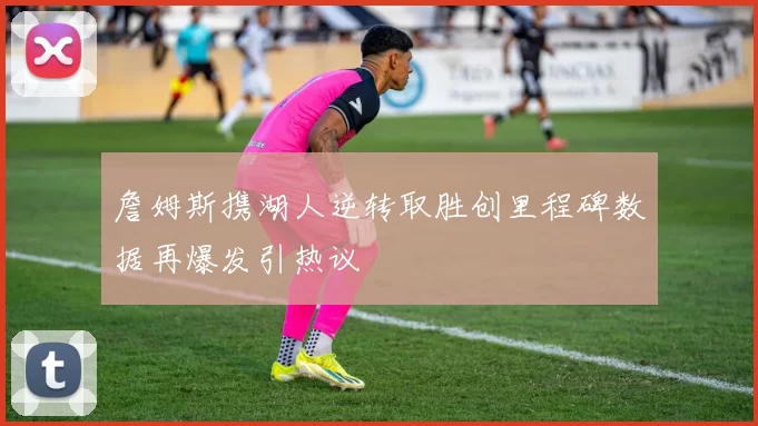 詹姆斯携湖人逆转取胜创里程碑数据再爆发引热议