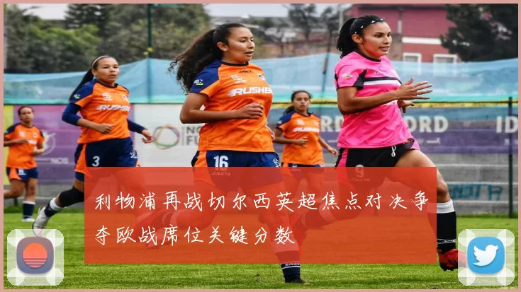 利物浦再战切尔西英超焦点对决争夺欧战席位关键分数