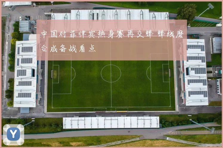 中国对菲律宾热身赛再交锋 锋线磨合成备战看点