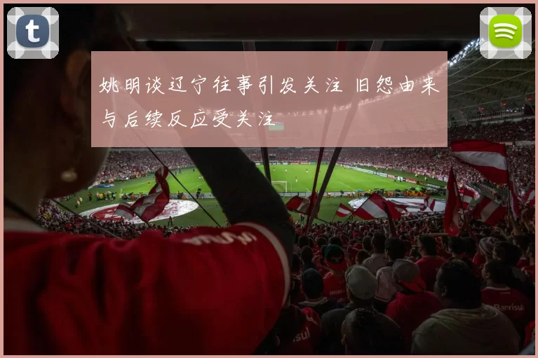 姚明谈辽宁往事引发关注 旧怨由来与后续反应受关注