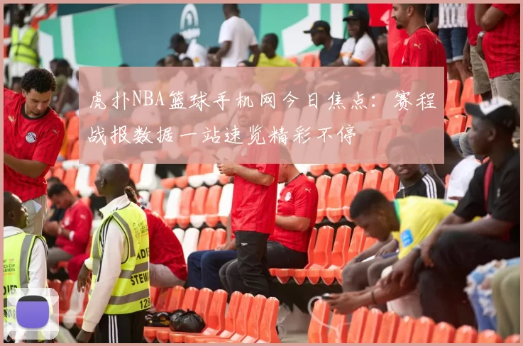 虎扑NBA篮球手机网今日焦点：赛程战报数据一站速览精彩不停