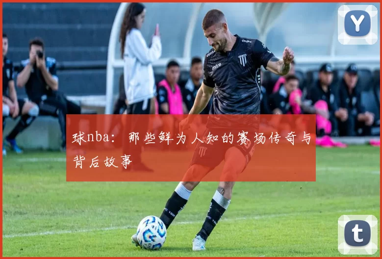 球nba：那些鲜为人知的赛场传奇与背后故事