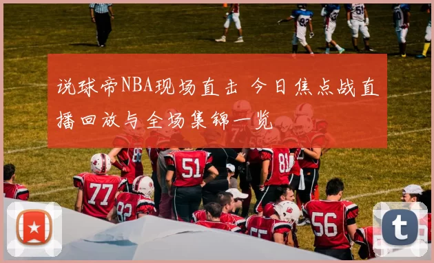 说球帝NBA现场直击 今日焦点战直播回放与全场集锦一览