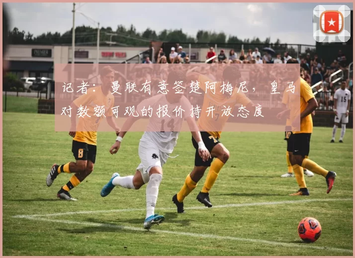记者：曼联有意签楚阿梅尼，皇马对数额可观的报价持开放态度