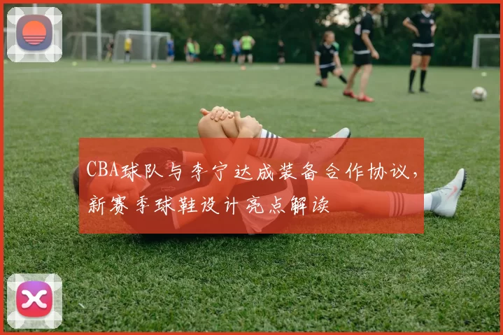 CBA球队与李宁达成装备合作协议，新赛季球鞋设计亮点解读